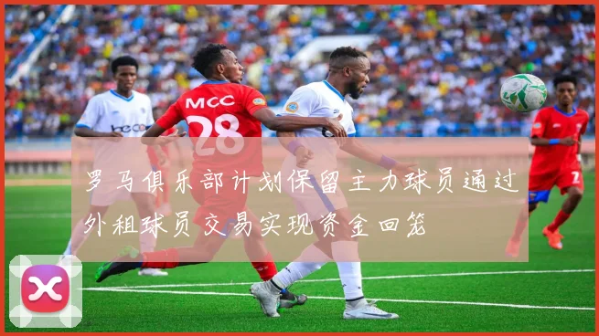 罗马俱乐部计划保留主力球员通过外租球员交易实现资金回笼