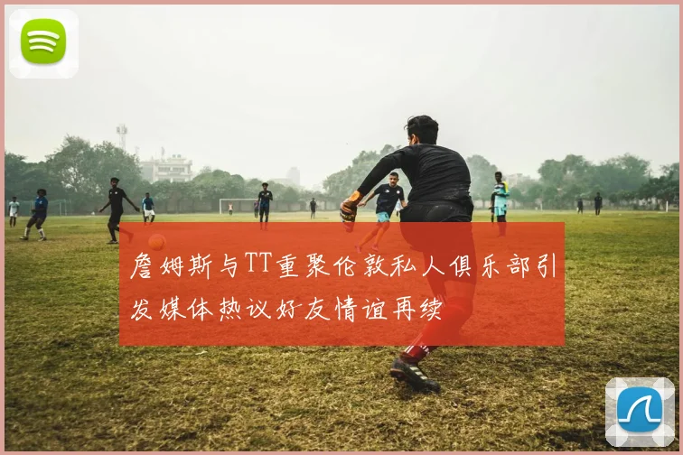 詹姆斯与TT重聚伦敦私人俱乐部引发媒体热议好友情谊再续