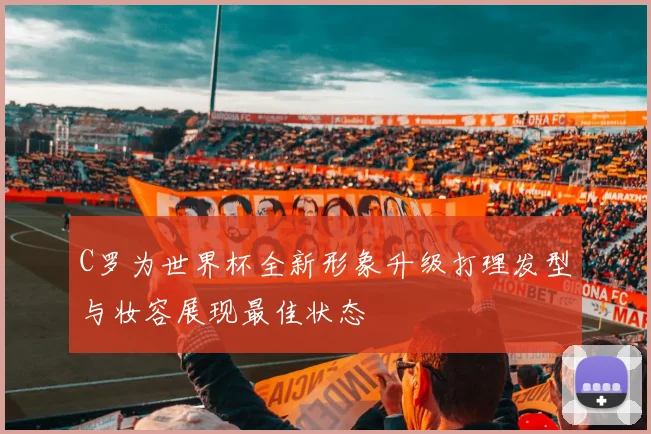 C罗为世界杯全新形象升级打理发型与妆容展现最佳状态