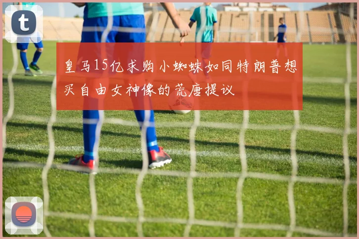 皇马15亿求购小蜘蛛如同特朗普想买自由女神像的荒唐提议