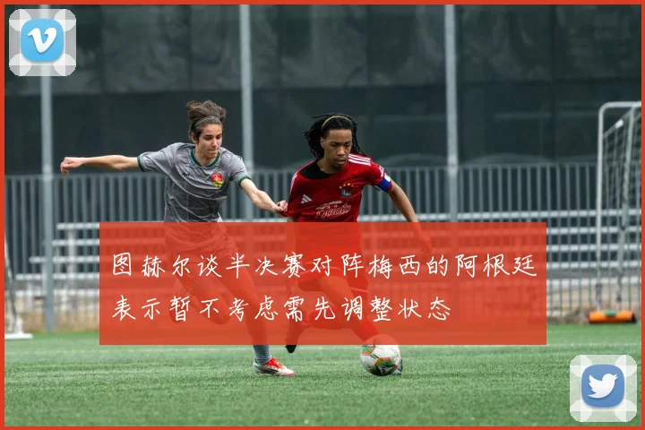 图赫尔谈半决赛对阵梅西的阿根廷表示暂不考虑需先调整状态