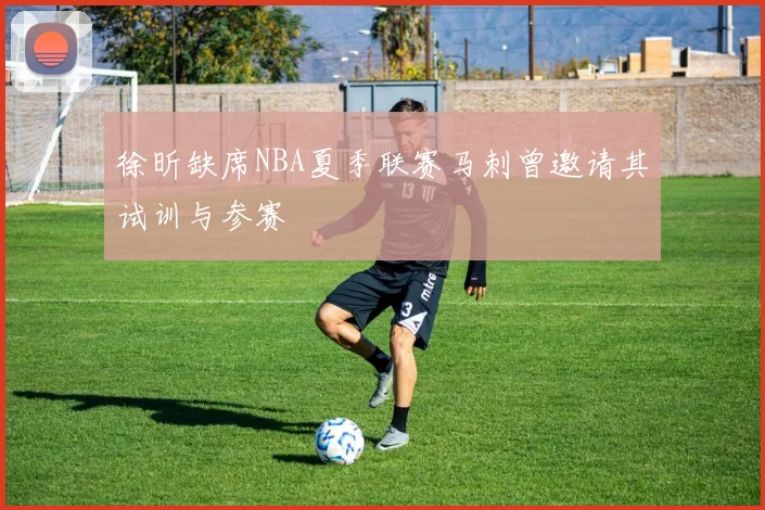徐昕缺席NBA夏季联赛马刺曾邀请其试训与参赛