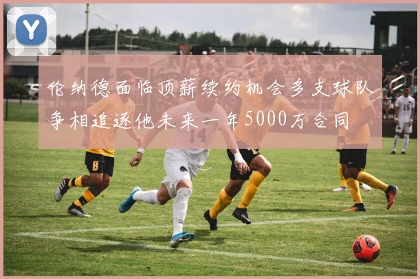 伦纳德面临顶薪续约机会多支球队争相追逐他未来一年5000万合同