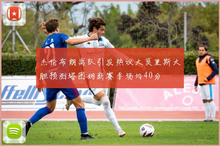 杰伦布朗离队引发热议大莫里斯大胆预测塔图姆新赛季场均40分