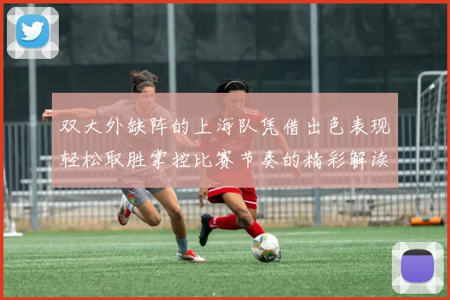 双大外缺阵的上海队凭借出色表现轻松取胜掌控比赛节奏的精彩解读