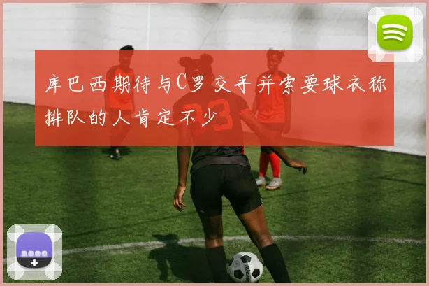 库巴西期待与C罗交手并索要球衣称排队的人肯定不少