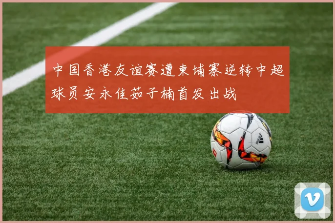 中国香港友谊赛遭柬埔寨逆转中超球员安永佳茹子楠首发出战