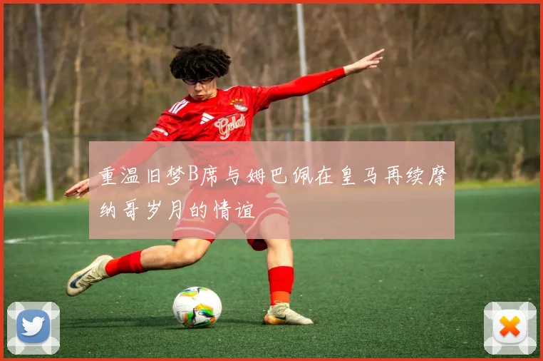 重温旧梦B席与姆巴佩在皇马再续摩纳哥岁月的情谊