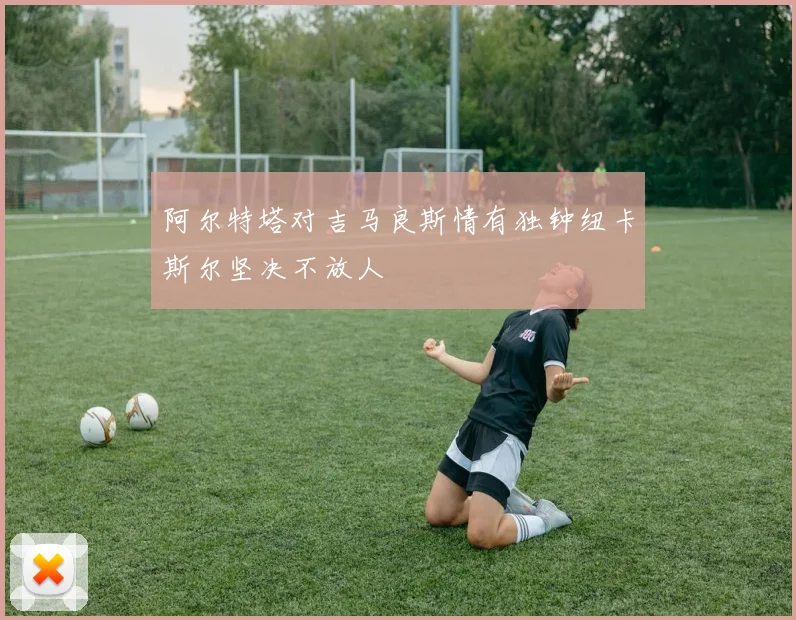 阿尔特塔对吉马良斯情有独钟纽卡斯尔坚决不放人