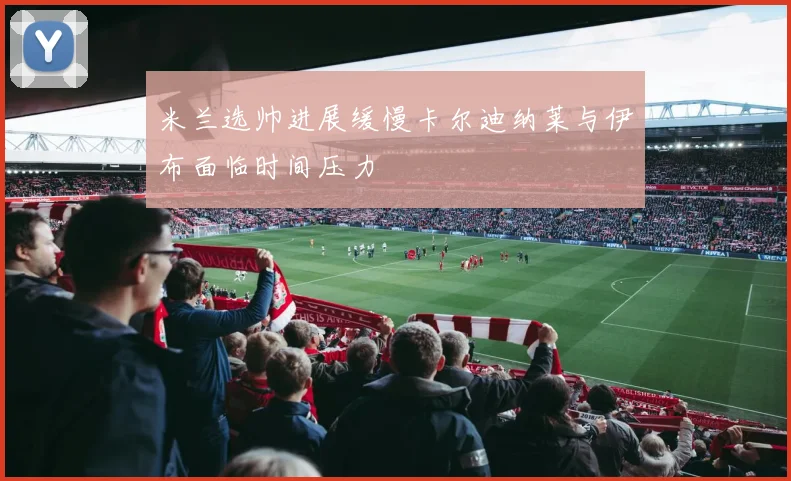 米兰选帅进展缓慢卡尔迪纳莱与伊布面临时间压力