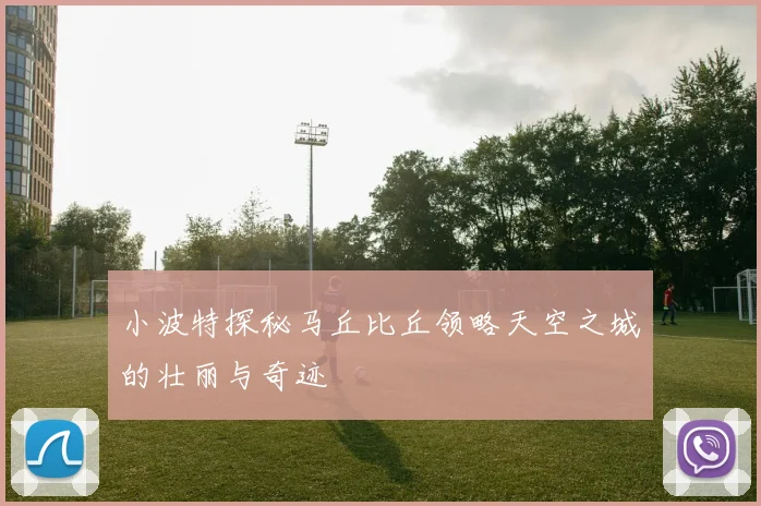 小波特探秘马丘比丘领略天空之城的壮丽与奇迹
