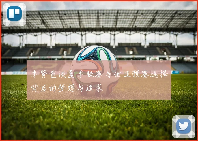 李贤重谈夏季联赛与世亚预赛选择背后的梦想与追求