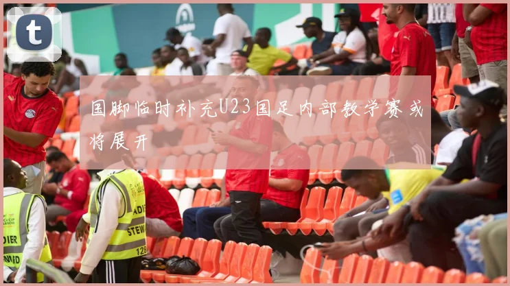 国脚临时补充U23国足内部教学赛或将展开