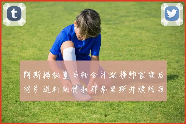 阿斯揭秘皇马转会计划穆帅官宣后将引进科纳特和邓弗里斯并续约吕迪格