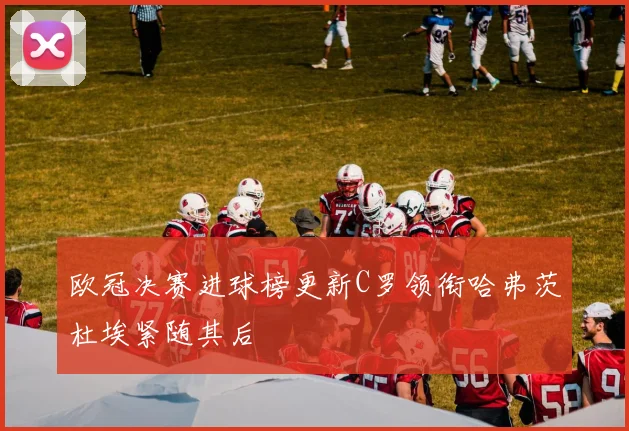 欧冠决赛进球榜更新C罗领衔哈弗茨杜埃紧随其后
