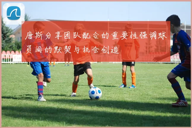 唐斯分享团队配合的重要性强调球员间的默契与机会创造